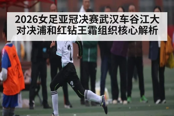 2026女足亚冠决赛武汉车谷江大对决浦和红钻王霜组织核心解析