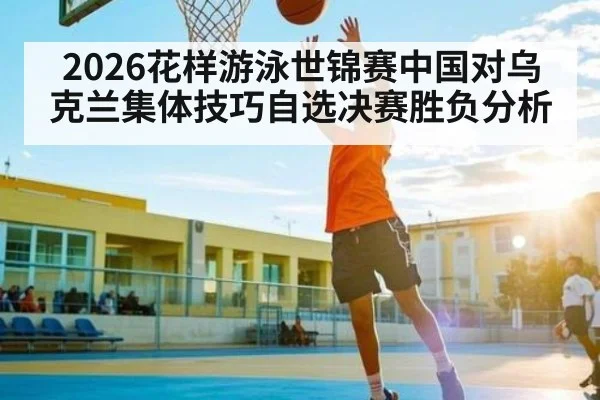 2026花样游泳世锦赛中国对乌克兰集体技巧自选决赛胜负分析